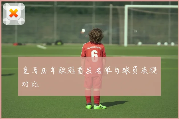 皇马历年欧冠首发名单与球员表现对比