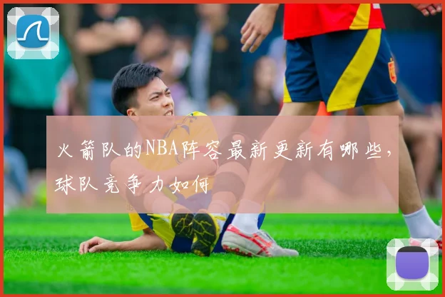 火箭队的NBA阵容最新更新有哪些，球队竞争力如何