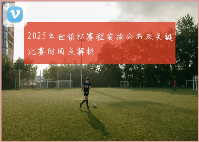2025年世俱杯赛程安排公布及关键比赛时间点解析